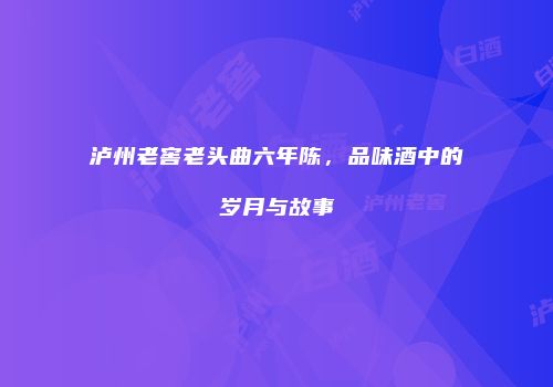 泸州老窖老头曲六年陈，品味酒中的岁月与故事
