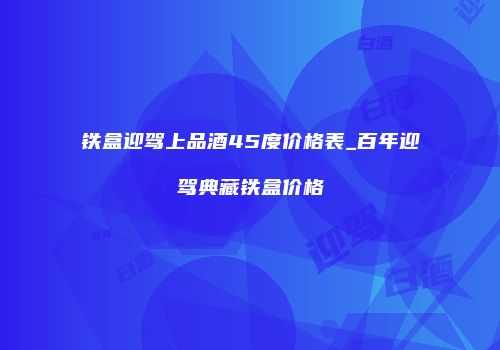 铁盒迎驾上品酒45度价格表_百年迎驾典藏铁盒价格