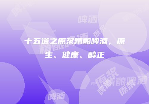 十五道之原浆精酿啤酒，原生、健康、醇正