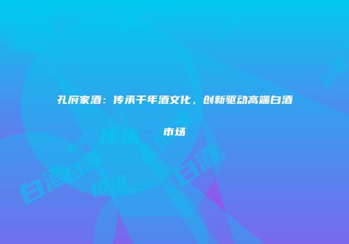 孔府家酒：传承千年酒文化，创新驱动高端白酒市场