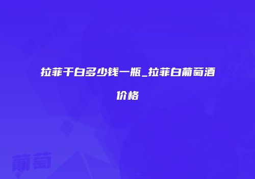 拉菲干白多少钱一瓶_拉菲白葡萄酒价格