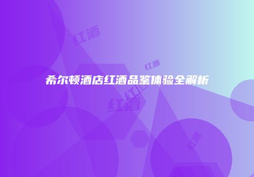 希尔顿酒店红酒品鉴体验全解析