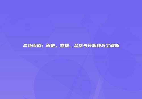 青花郎酒：历史、鉴别、品鉴与开瓶技巧全解析