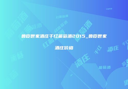 鲁臣世家酒庄干红葡萄酒2015_鲁臣世家酒庄价格