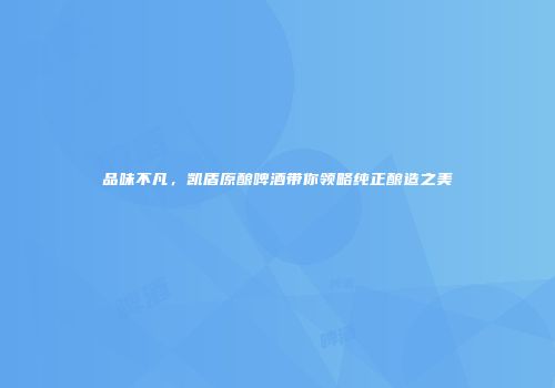 品味不凡，凯盾原酿啤酒带你领略纯正酿造之美
