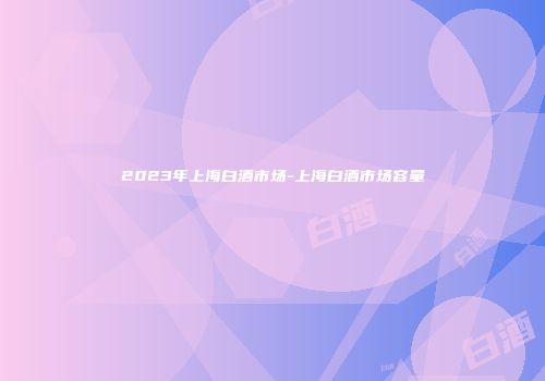 2023年上海白酒市场-上海白酒市场容量