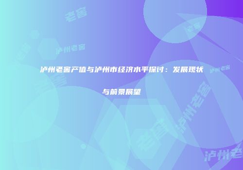 泸州老窖产值与泸州市经济水平探讨：发展现状与前景展望