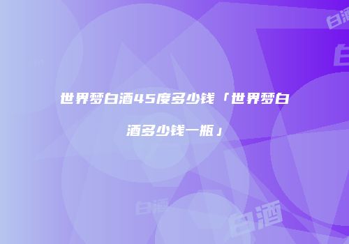 世界梦白酒45度多少钱「世界梦白酒多少钱一瓶」