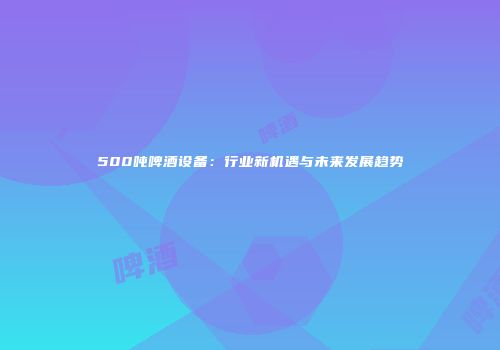 500吨啤酒设备：行业新机遇与未来发展趋势
