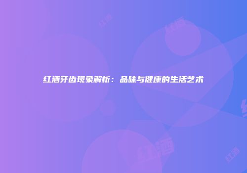 红酒牙齿现象解析：品味与健康的生活艺术