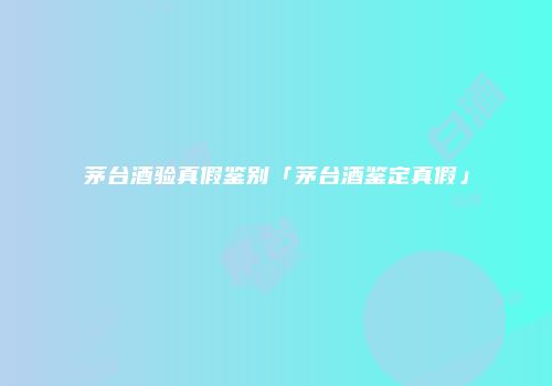 茅台酒验真假鉴别「茅台酒鉴定真假」