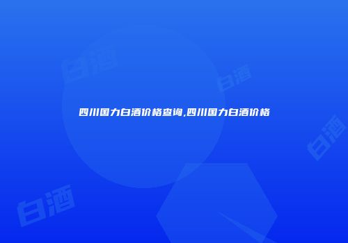 四川国力白酒价格查询,四川国力白酒价格