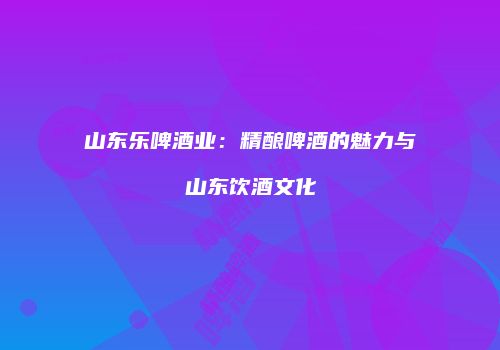 山东乐啤酒业：精酿啤酒的魅力与山东饮酒文化