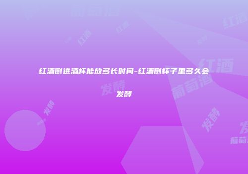 红酒倒进酒杯能放多长时间-红酒倒杯子里多久会发酵