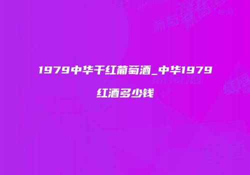 1979中华干红葡萄酒_中华1979红酒多少钱