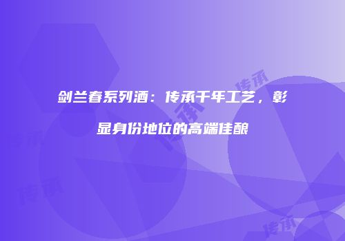 剑兰春系列酒：传承千年工艺，彰显身份地位的高端佳酿