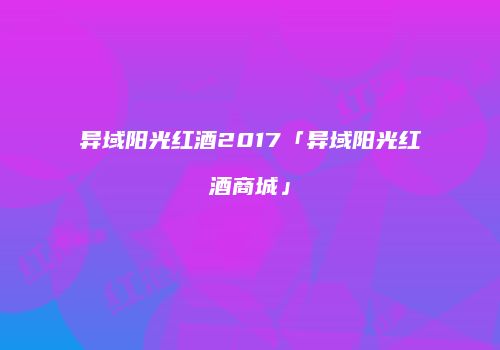 异域阳光红酒2017「异域阳光红酒商城」