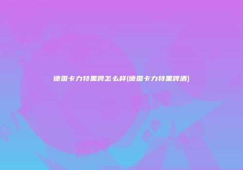 德国卡力特黑啤怎么样(德国卡力特黑啤酒)