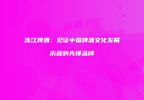 珠江啤酒：见证中国啤酒文化发展历程的先锋品牌