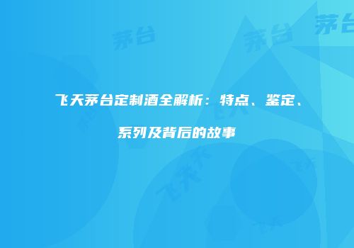 飞天茅台定制酒全解析：特点、鉴定、系列及背后的故事
