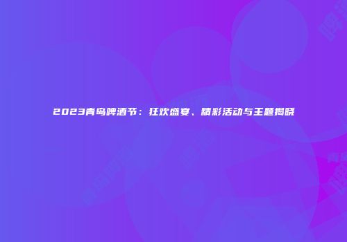 2023青岛啤酒节：狂欢盛宴、精彩活动与主题揭晓