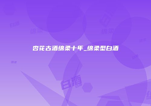 杏花古酒绵柔十年_绵柔型白酒