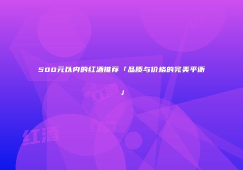 500元以内的红酒推荐「品质与价格的完美平衡」