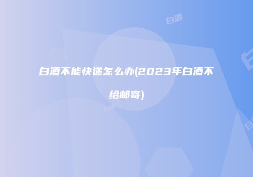 白酒不能快递怎么办(2023年白酒不给邮寄)