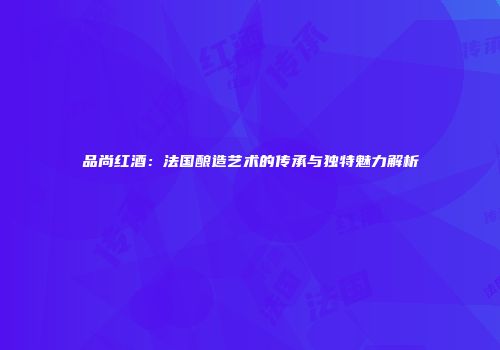 品尚红酒：法国酿造艺术的传承与独特魅力解析