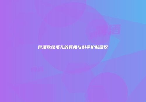 啤酒收缩毛孔的真相与科学护肤建议