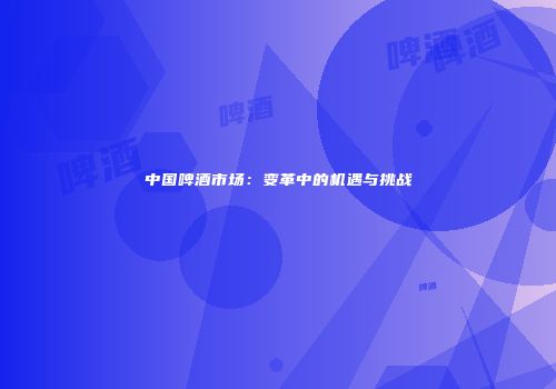 中国啤酒市场：变革中的机遇与挑战