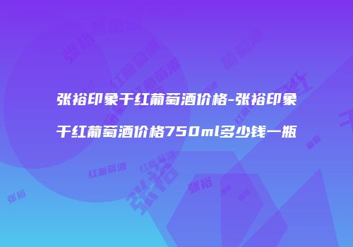 张裕印象干红葡萄酒价格-张裕印象干红葡萄酒价格750ml多少钱一瓶