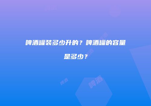 啤酒罐装多少升的？啤酒罐的容量是多少？