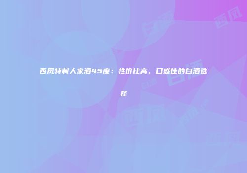 西凤特制人家酒45度：性价比高、口感佳的白酒选择