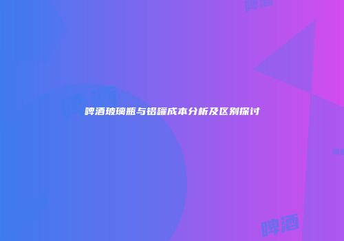 啤酒玻璃瓶与铝罐成本分析及区别探讨