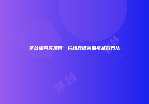 茅台酒购买指南：揭秘靠谱渠道与鉴别方法