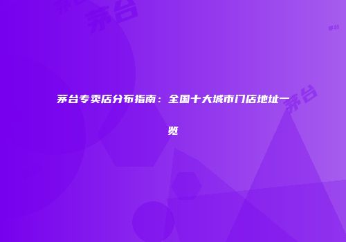 茅台专卖店分布指南：全国十大城市门店地址一览