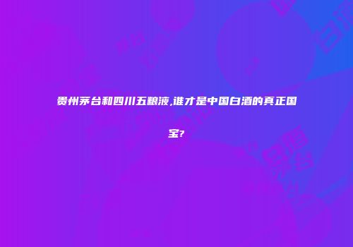 贵州茅台和四川五粮液,谁才是中国白酒的真正国宝?