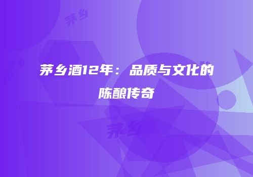 茅乡酒12年：品质与文化的陈酿传奇