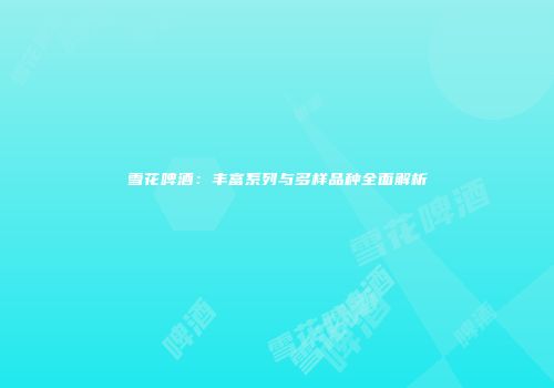 雪花啤酒：丰富系列与多样品种全面解析