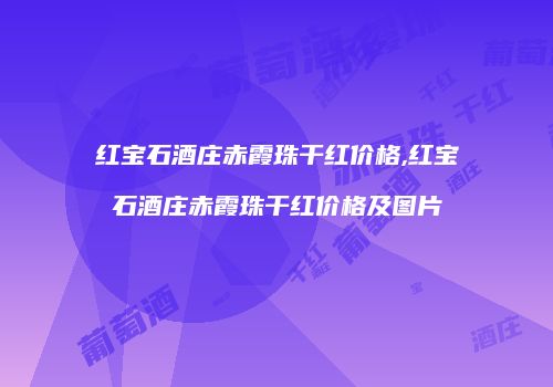 红宝石酒庄赤霞珠干红价格,红宝石酒庄赤霞珠干红价格及图片