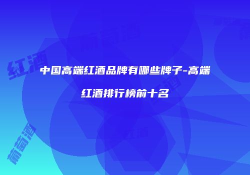 中国高端红酒品牌有哪些牌子-高端红酒排行榜前十名