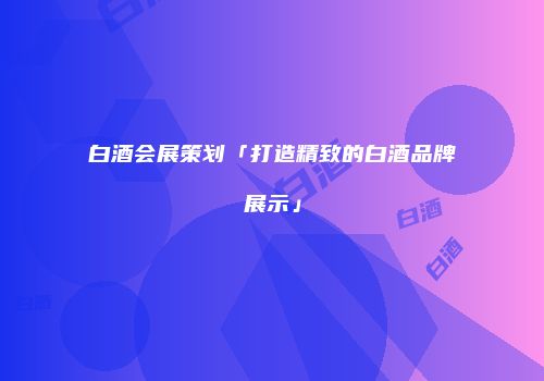 白酒会展策划「打造精致的白酒品牌展示」