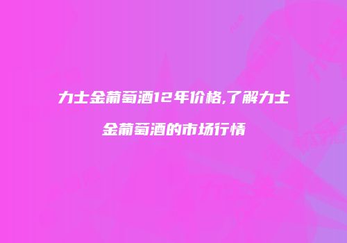 力士金葡萄酒12年价格,了解力士金葡萄酒的市场行情