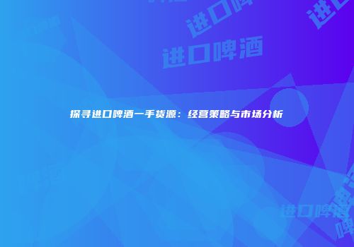探寻进口啤酒一手货源：经营策略与市场分析