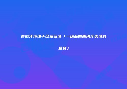 西班牙顶级干红葡萄酒「一场品鉴西班牙美酒的盛宴」