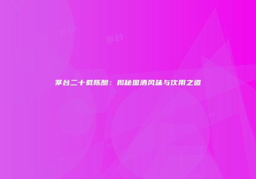 茅台二十载陈酿：揭秘国酒风味与饮用之道