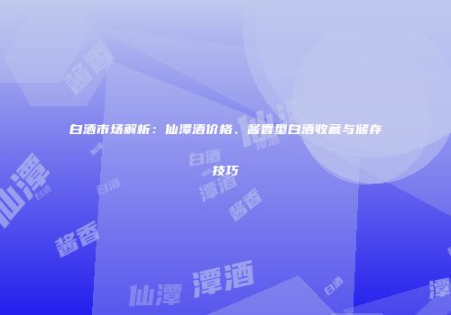白酒市场解析：仙潭酒价格、酱香型白酒收藏与储存技巧