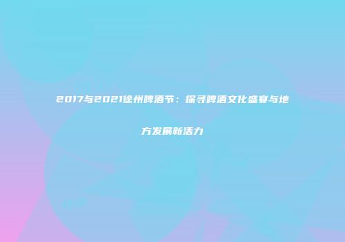 2017与2021徐州啤酒节：探寻啤酒文化盛宴与地方发展新活力