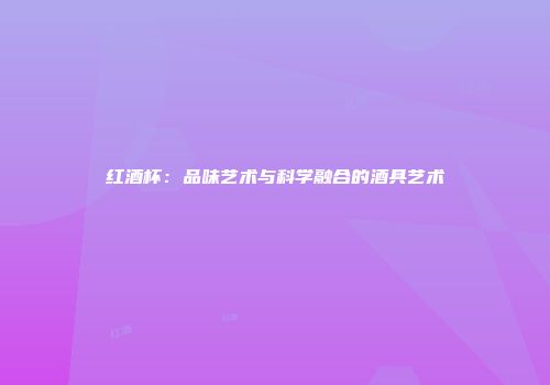 红酒杯：品味艺术与科学融合的酒具艺术